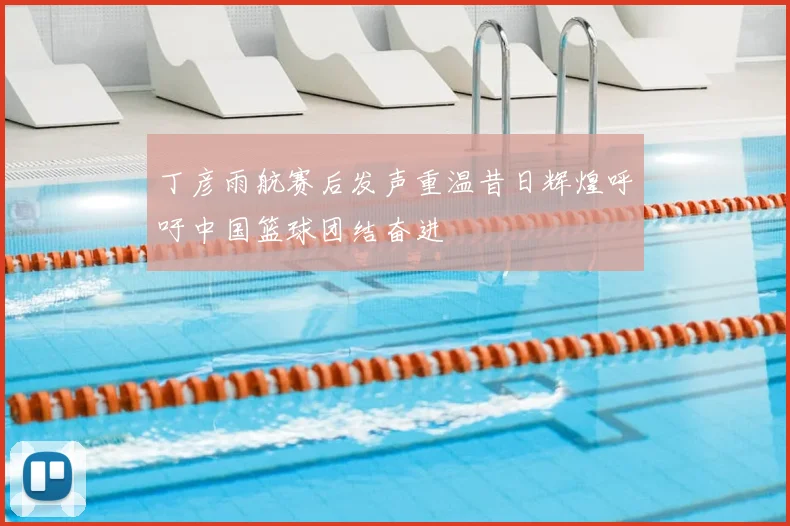 丁彦雨航赛后发声重温昔日辉煌呼吁中国篮球团结奋进