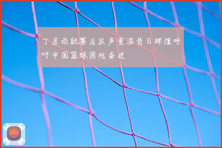 丁彦雨航赛后发声重温昔日辉煌呼吁中国篮球团结奋进