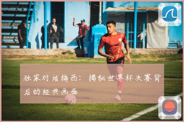 独家对话梅西:揭秘世界杯决赛背后的经典画面