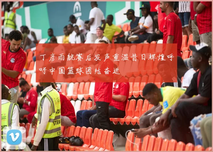丁彦雨航赛后发声重温昔日辉煌呼吁中国篮球团结奋进