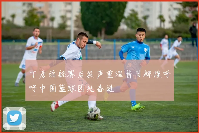 丁彦雨航赛后发声重温昔日辉煌呼吁中国篮球团结奋进