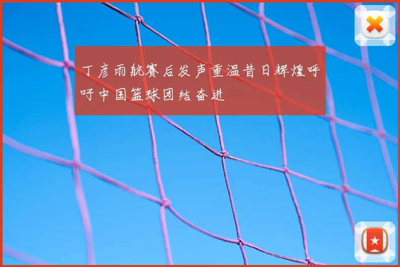丁彦雨航赛后发声重温昔日辉煌呼吁中国篮球团结奋进