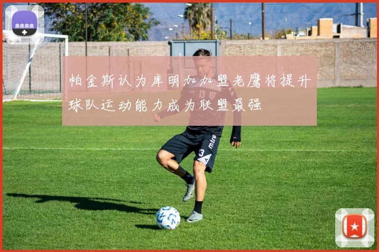 帕金斯认为库明加加盟老鹰将提升球队运动能力成为联盟最强