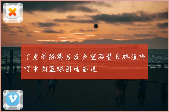 丁彦雨航赛后发声重温昔日辉煌呼吁中国篮球团结奋进