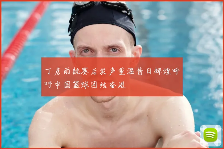 丁彦雨航赛后发声重温昔日辉煌呼吁中国篮球团结奋进