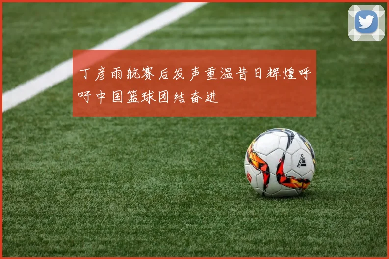 丁彦雨航赛后发声重温昔日辉煌呼吁中国篮球团结奋进