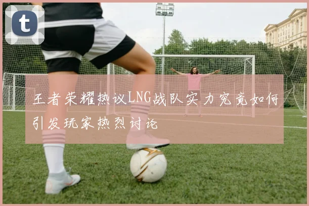 王者荣耀热议LNG战队实力究竟如何引发玩家热烈讨论