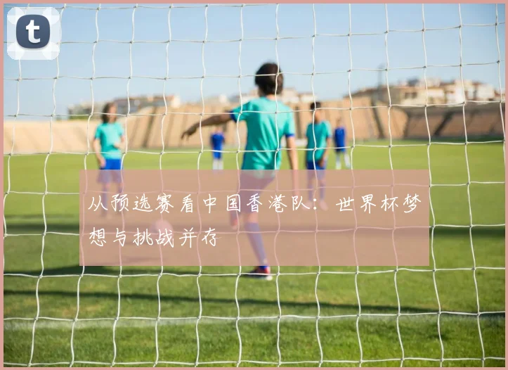 从预选赛看中国香港队：世界杯梦想与挑战并存