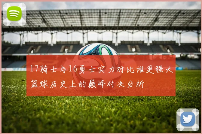 17骑士与16勇士实力对比谁更强大篮球历史上的巅峰对决分析