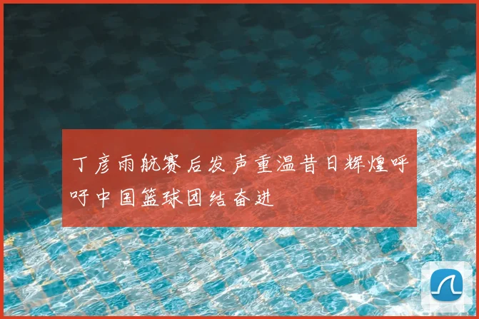 丁彦雨航赛后发声重温昔日辉煌呼吁中国篮球团结奋进