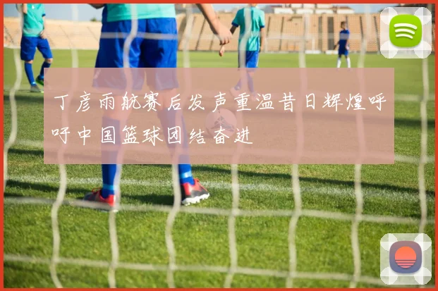 丁彦雨航赛后发声重温昔日辉煌呼吁中国篮球团结奋进