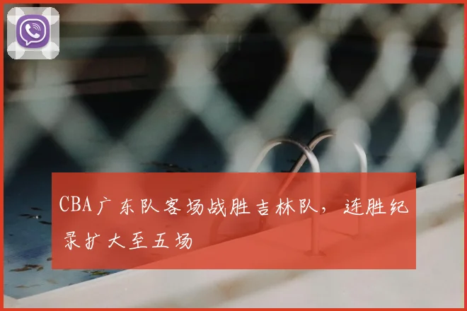 CBA广东队客场战胜吉林队,连胜纪录扩大至五场